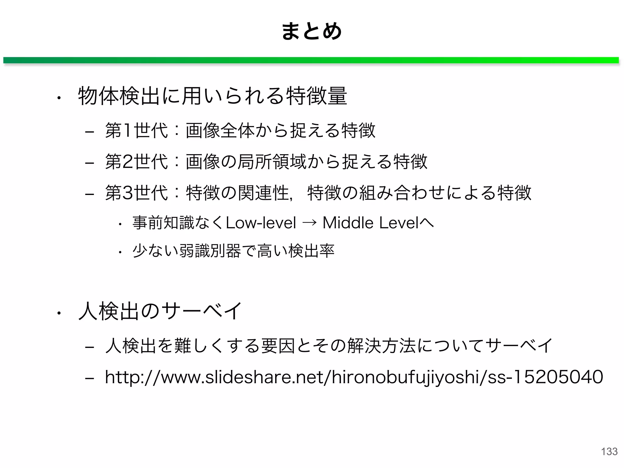 まとめ
• 物体検出に用いられる特徴量
‒ 第1世代：画像全体から捉える特徴
‒ 第2世代：画像の局所領域から捉える特徴
‒ 第3世代：特徴の関連性，特徴の組み合わせによる特徴
• 事前知識なくLow-level → Middle Levelへ
• 少ない弱識別器で高い検出率
• 人検出のサーベイ
‒ 人検出を難しくする要因とその解決方法についてサーベイ
‒ http://www.slideshare.net/hironobufujiyoshi/ss-15205040
133
 