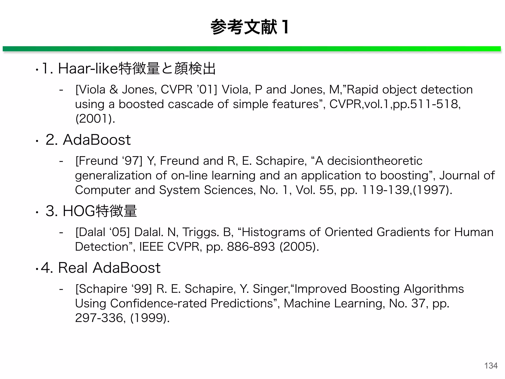 参考文献１
•1. Haar-like特徴量と顔検出
- [Viola & Jones, CVPR 01] Viola, P and Jones, M, Rapid object detection
using a boosted cascade of simple features , CVPR,vol.1,pp.511-518,
(2001).
• 2. AdaBoost
- [Freund 97] Y, Freund and R, E. Schapire, A decisiontheoretic
generalization of on-line learning and an application to boosting , Journal of
Computer and System Sciences, No. 1, Vol. 55, pp. 119-139,(1997).
• 3. HOG特徴量
- [Dalal 05] Dalal. N, Triggs. B, Histograms of Oriented Gradients for Human
Detection , IEEE CVPR, pp. 886-893 (2005).
•4. Real AdaBoost
- [Schapire 99] R. E. Schapire, Y. Singer, Improved Boosting Algorithms
Using Conﬁdence-rated Predictions , Machine Learning, No. 37, pp.
297-336, (1999).
134
 