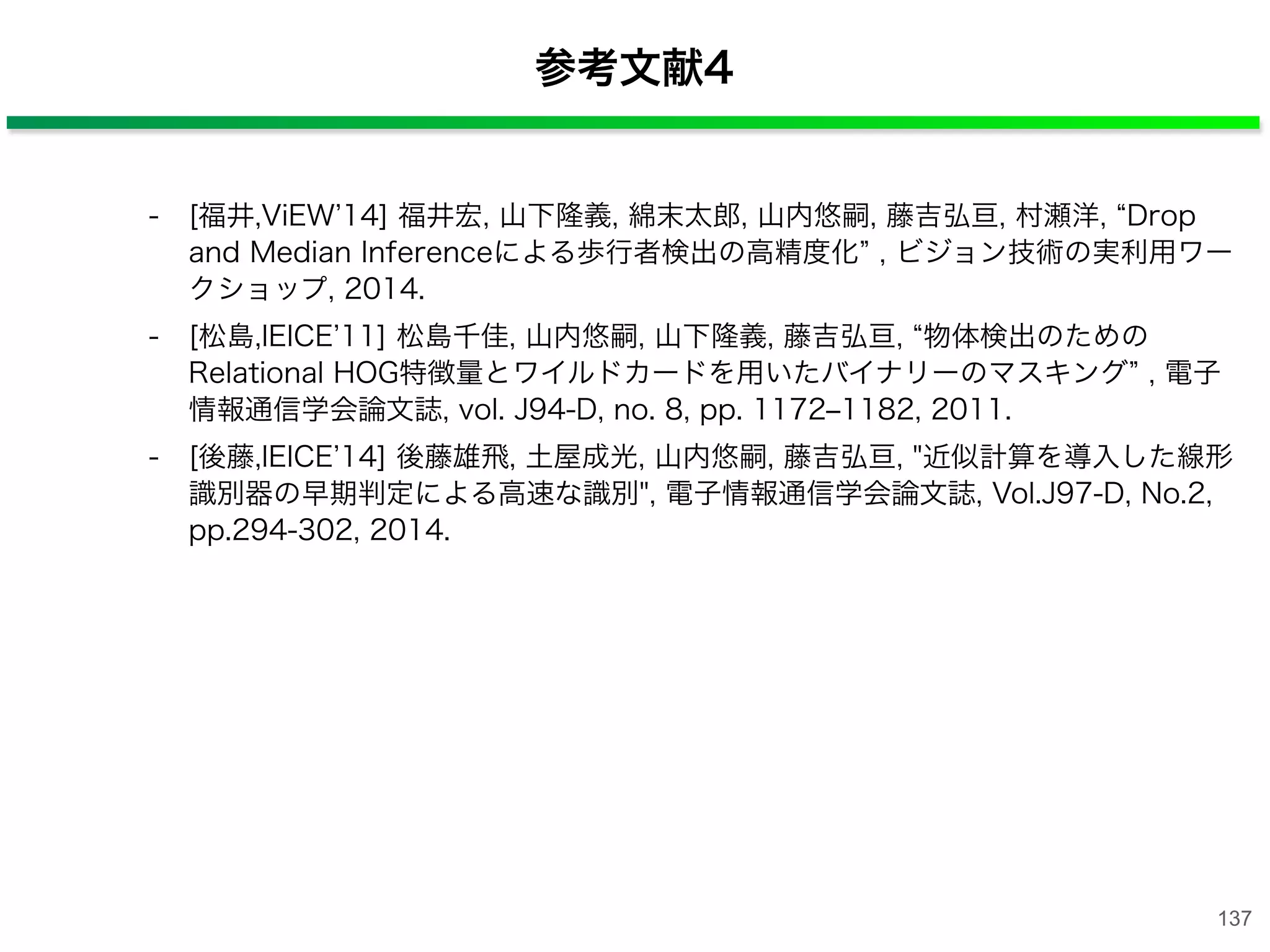 - [福井,ViEW 14] 福井宏, 山下隆義, 綿末太郎, 山内悠嗣, 藤吉弘亘, 村瀬洋, Drop
and Median Inferenceによる歩行者検出の高精度化 , ビジョン技術の実利用ワー
クショップ, 2014.
- [松島,IEICE 11] 松島千佳, 山内悠嗣, 山下隆義, 藤吉弘亘, 物体検出のための
Relational HOG特徴量とワイルドカードを用いたバイナリーのマスキング , 電子
情報通信学会論文誌, vol. J94-D, no. 8, pp. 1172‒1182, 2011.
- [後藤,IEICE 14] 後藤雄飛, 土屋成光, 山内悠嗣, 藤吉弘亘, "近似計算を導入した線形
識別器の早期判定による高速な識別", 電子情報通信学会論文誌, Vol.J97-D, No.2,
pp.294-302, 2014.
137
参考文献4
 