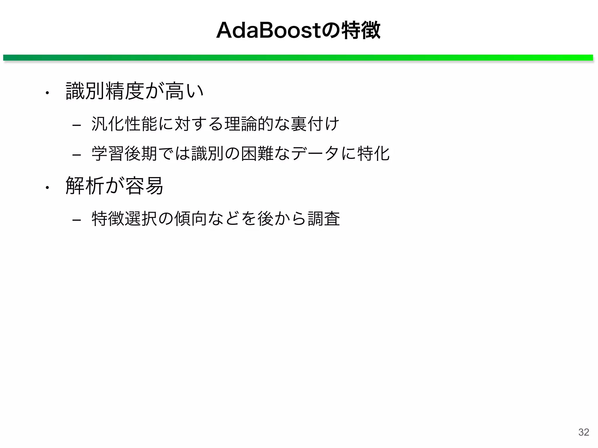AdaBoostの特徴
• 識別精度が高い
‒ 汎化性能に対する理論的な裏付け
‒ 学習後期では識別の困難なデータに特化
• 解析が容易
‒ 特徴選択の傾向などを後から調査
32
 