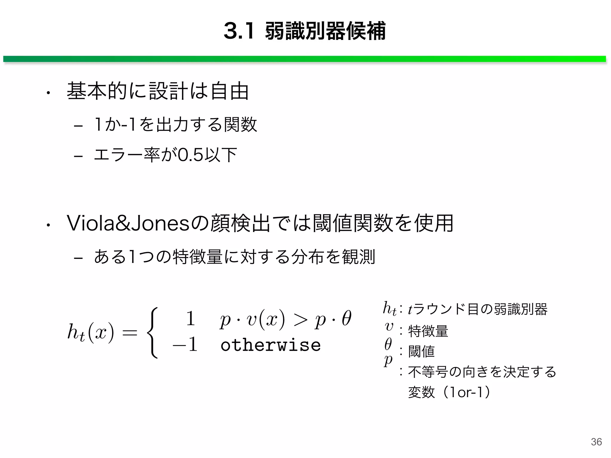 3.1 弱識別器候補
• 基本的に設計は自由
‒ 1か-1を出力する関数
‒ エラー率が0.5以下
• Viola&Jonesの顔検出では閾値関数を使用
‒ ある1つの特徴量に対する分布を観測
v
p
ht：tラウンド目の弱識別器
：特徴量
：閾値
：不等号の向きを決定する
 変数（1or-1）
ht(x) =
1 p · v(x) > p ·
1 otherwise
36
 