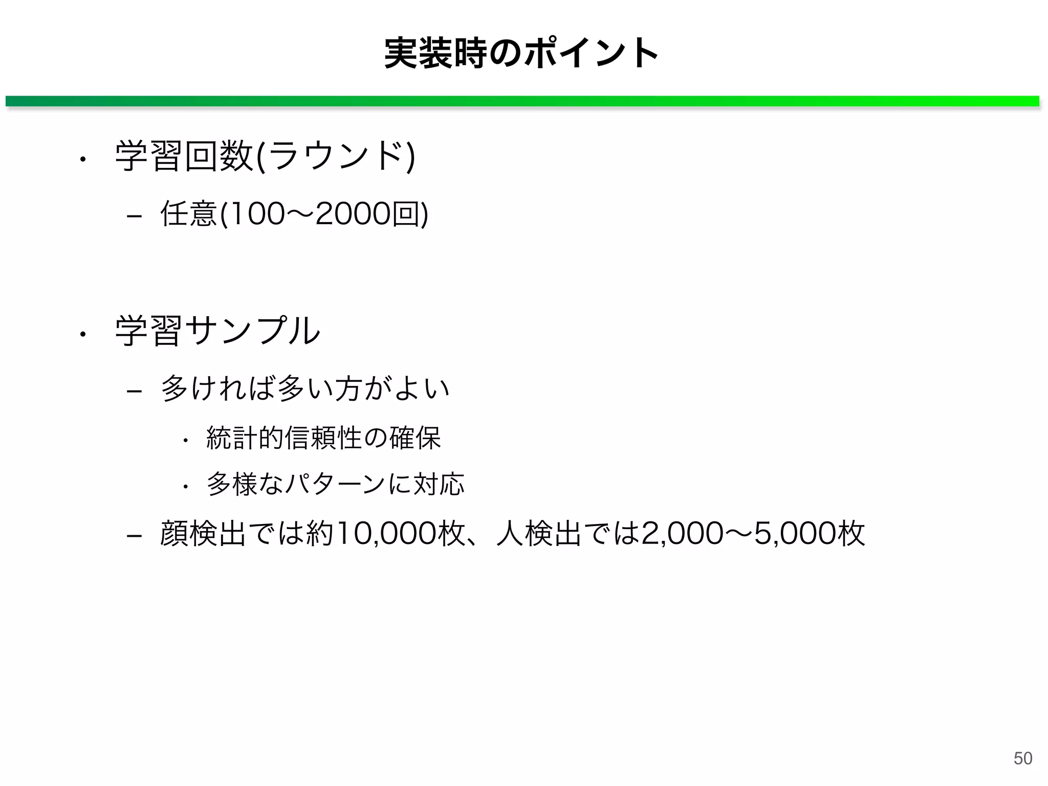 実装時のポイント
• 学習回数(ラウンド)
‒ 任意(100∼2000回)
• 学習サンプル
‒ 多ければ多い方がよい
• 統計的信頼性の確保
• 多様なパターンに対応
‒ 顔検出では約10,000枚、人検出では2,000∼5,000枚
50
 