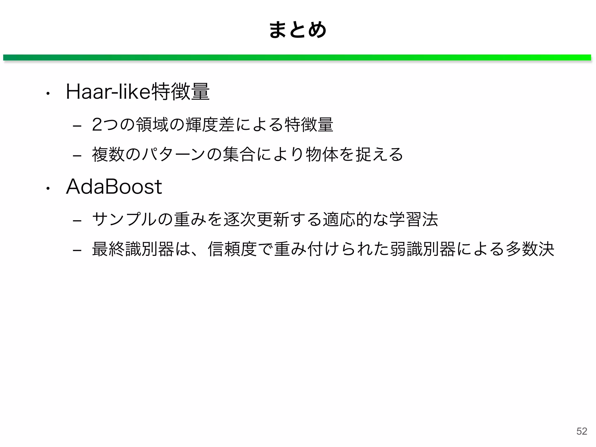 まとめ
• Haar-like特徴量
‒ 2つの領域の輝度差による特徴量
‒ 複数のパターンの集合により物体を捉える
• AdaBoost
‒ サンプルの重みを逐次更新する適応的な学習法
‒ 最終識別器は、信頼度で重み付けられた弱識別器による多数決
52
 