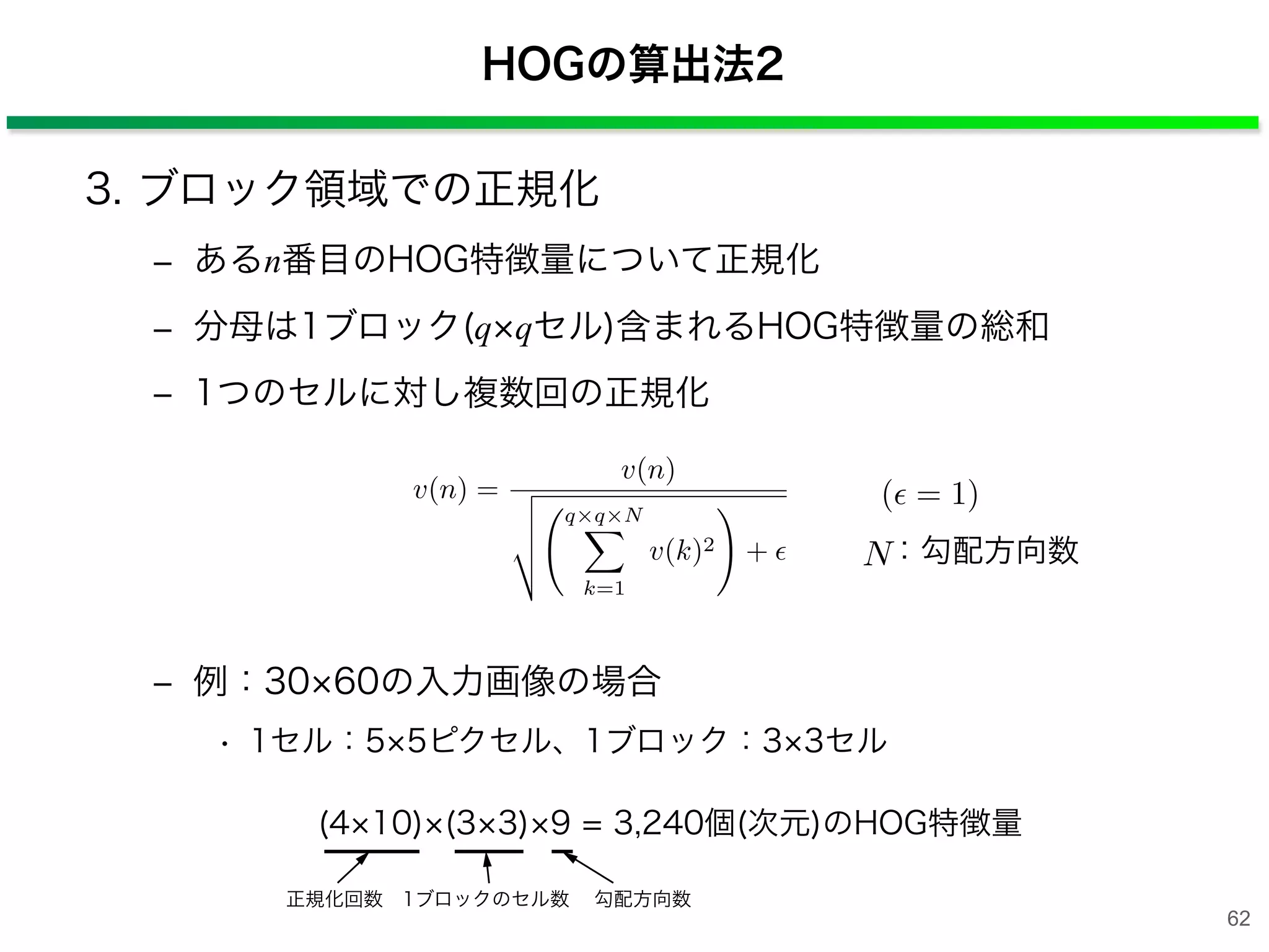 HOGの算出法2
3. ブロック領域での正規化
‒ あるn番目のHOG特徴量について正規化
‒ 分母は1ブロック(q qセル)含まれるHOG特徴量の総和
‒ 1つのセルに対し複数回の正規化
‒ 例：30 60の入力画像の場合
• 1セル：5 5ピクセル、1ブロック：3 3セル
v(n) =
v(n)
⌃
⇧
⇧
⌅
q q N⇤
k=1
v(k)2
⇥
+
( = 1)
N：勾配方向数
(4 10) (3 3) 9 = 3,240個(次元)のHOG特徴量
正規化回数 1ブロックのセル数 勾配方向数
62
 