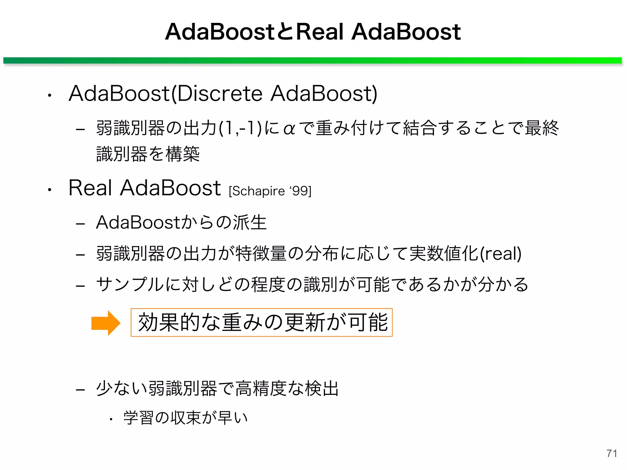 AdaBoostとReal AdaBoost
• AdaBoost(Discrete AdaBoost)
‒ 弱識別器の出力(1,-1)にαで重み付けて結合することで最終
識別器を構築
• Real AdaBoost [Schapire 99]
‒ AdaBoostからの派生
‒ 弱識別器の出力が特徴量の分布に応じて実数値化(real)
‒ サンプルに対しどの程度の識別が可能であるかが分かる
‒ 少ない弱識別器で高精度な検出
• 学習の収束が早い
効果的な重みの更新が可能
71
 