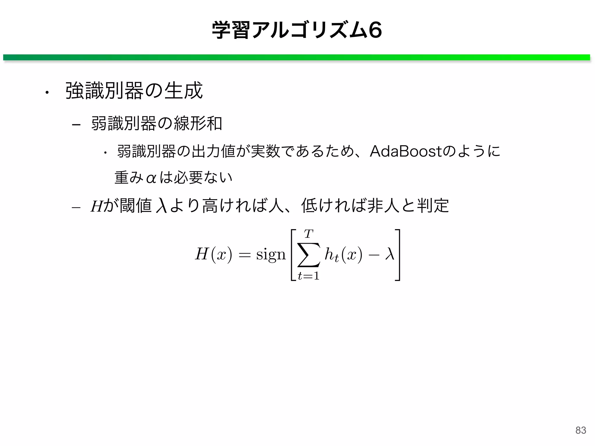 • 強識別器の生成
‒ 弱識別器の線形和
• 弱識別器の出力値が実数であるため、AdaBoostのように
重みαは必要ない
– Hが閾値 より高ければ人、低ければ非人と判定
学習アルゴリズム6
H(x) = sign
T⇤
t=1
ht(x)
⇥
83
 