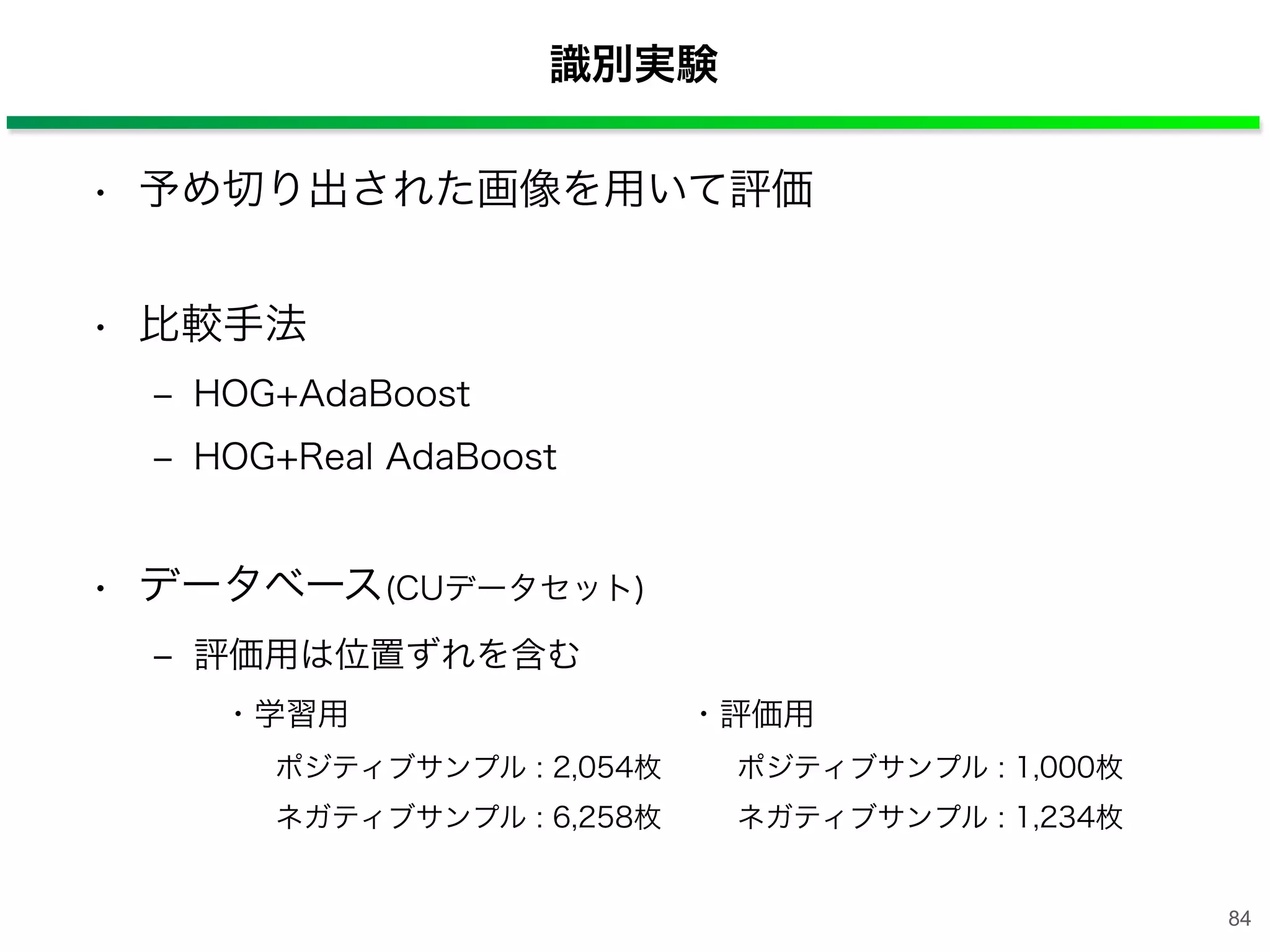 識別実験
• 予め切り出された画像を用いて評価
• 比較手法
‒ HOG+AdaBoost
‒ HOG+Real AdaBoost
• データベース(CUデータセット)
‒ 評価用は位置ずれを含む
・学習用 ・評価用
ポジティブサンプル : 2,054枚 ポジティブサンプル : 1,000枚
ネガティブサンプル : 6,258枚 ネガティブサンプル : 1,234枚
84
 