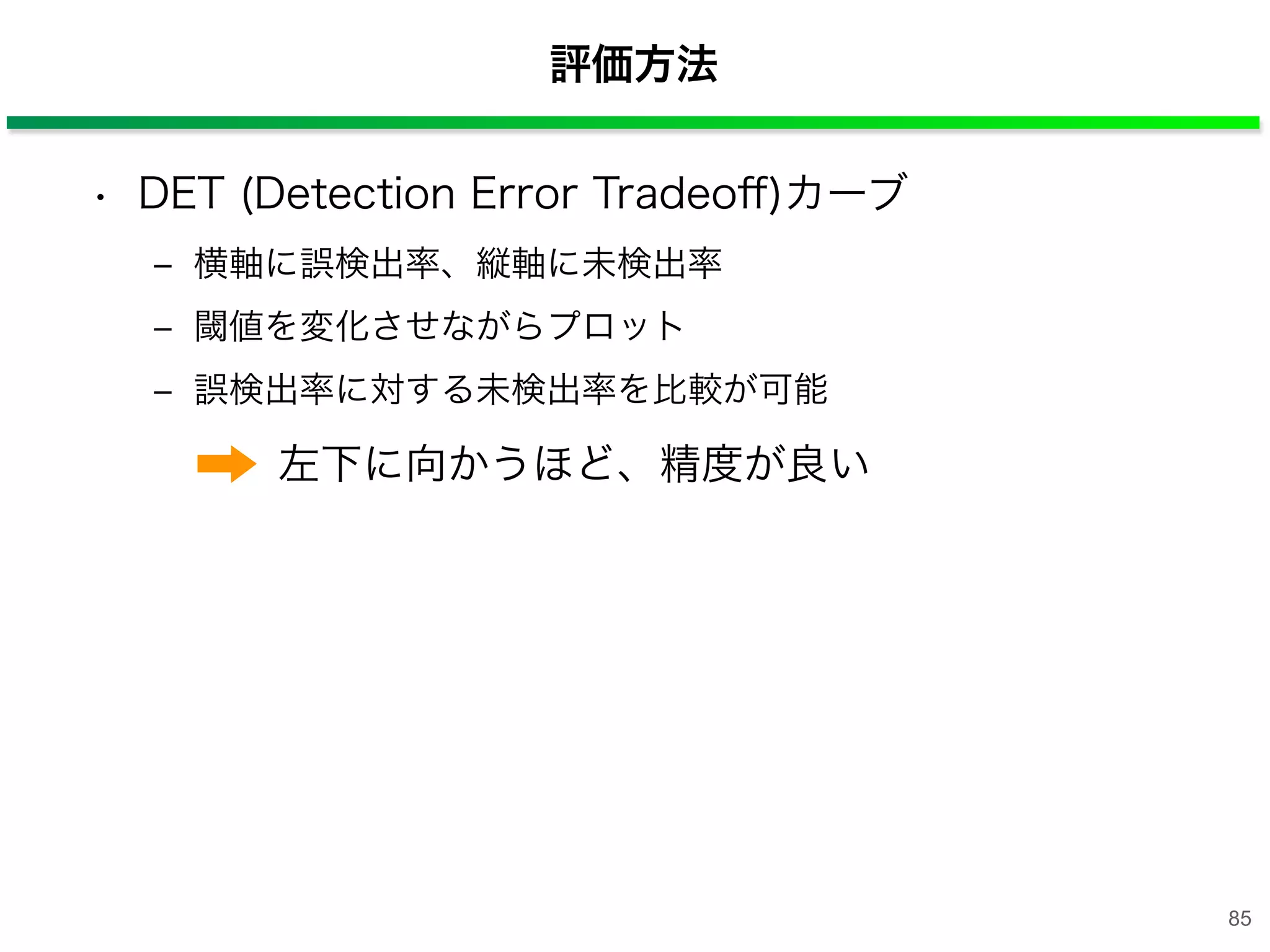 評価方法
• DET (Detection Error Tradeoﬀ)カーブ
‒ 横軸に誤検出率、縦軸に未検出率
‒ 閾値を変化させながらプロット
‒ 誤検出率に対する未検出率を比較が可能
左下に向かうほど、精度が良い
85
 
