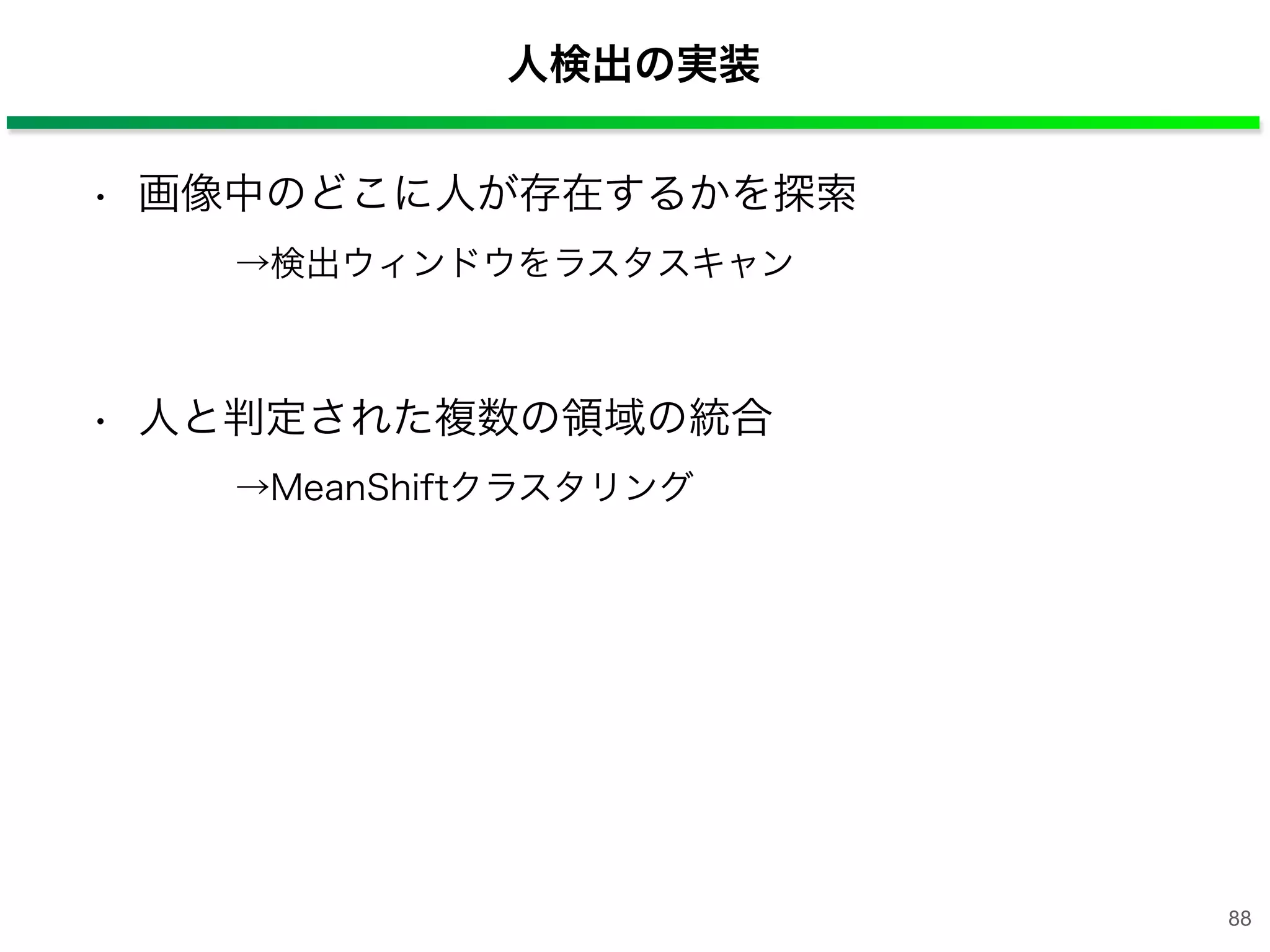 • 画像中のどこに人が存在するかを探索
  →検出ウィンドウをラスタスキャン
• 人と判定された複数の領域の統合
  →MeanShiftクラスタリング
人検出の実装
88
 