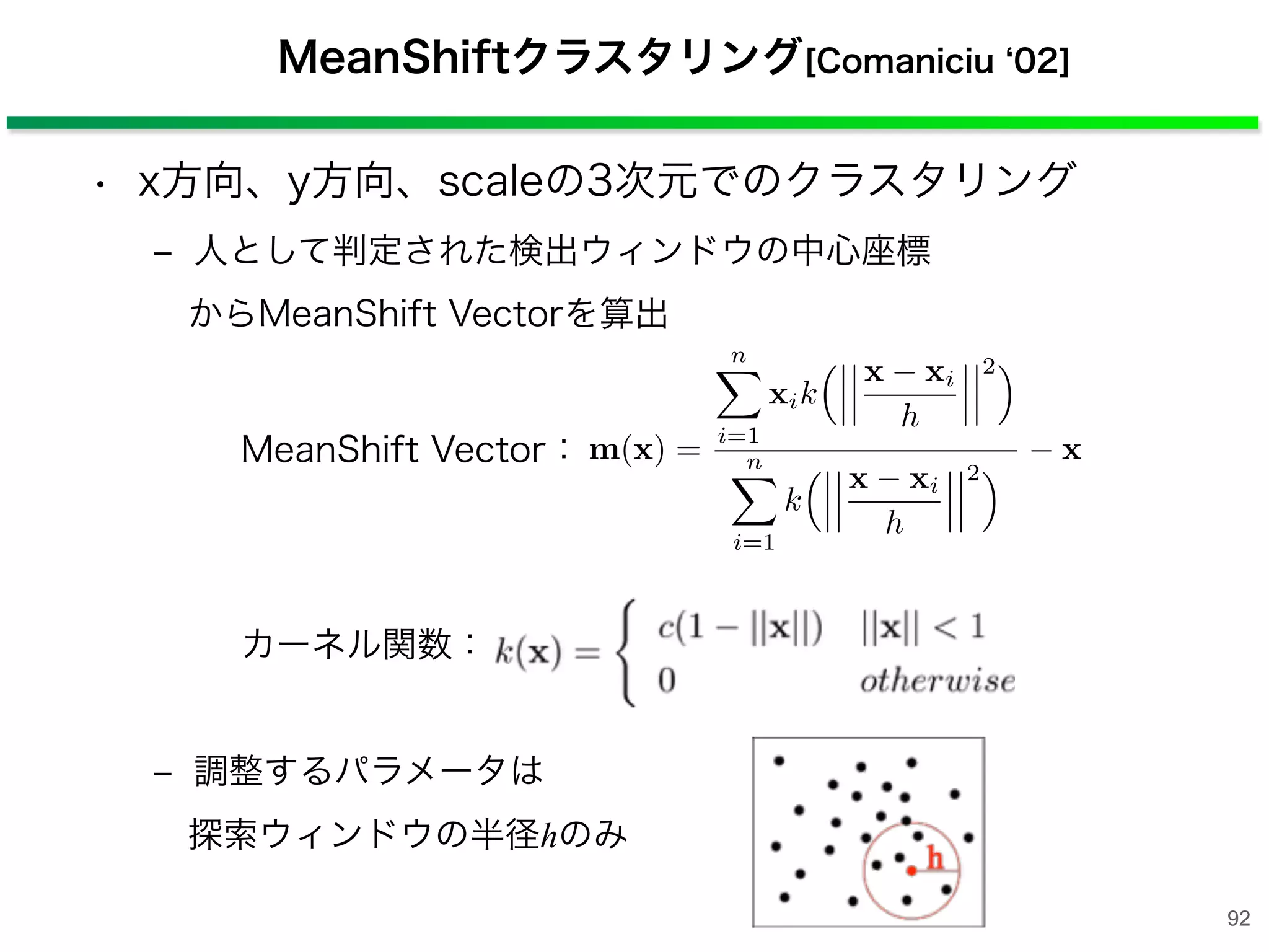 • x方向、y方向、scaleの3次元でのクラスタリング
‒ 人として判定された検出ウィンドウの中心座標
からMeanShift Vectorを算出
‒ 調整するパラメータは
探索ウィンドウの半径hのみ
MeanShiftクラスタリング[Comaniciu 02]
MeanShift Vector：
カーネル関数：
m(x) =
n⌅
i=1
xik
⇥ x xi
h
2⇤
n⌅
i=1
k
⇥ x xi
h
2⇤ x
92
 