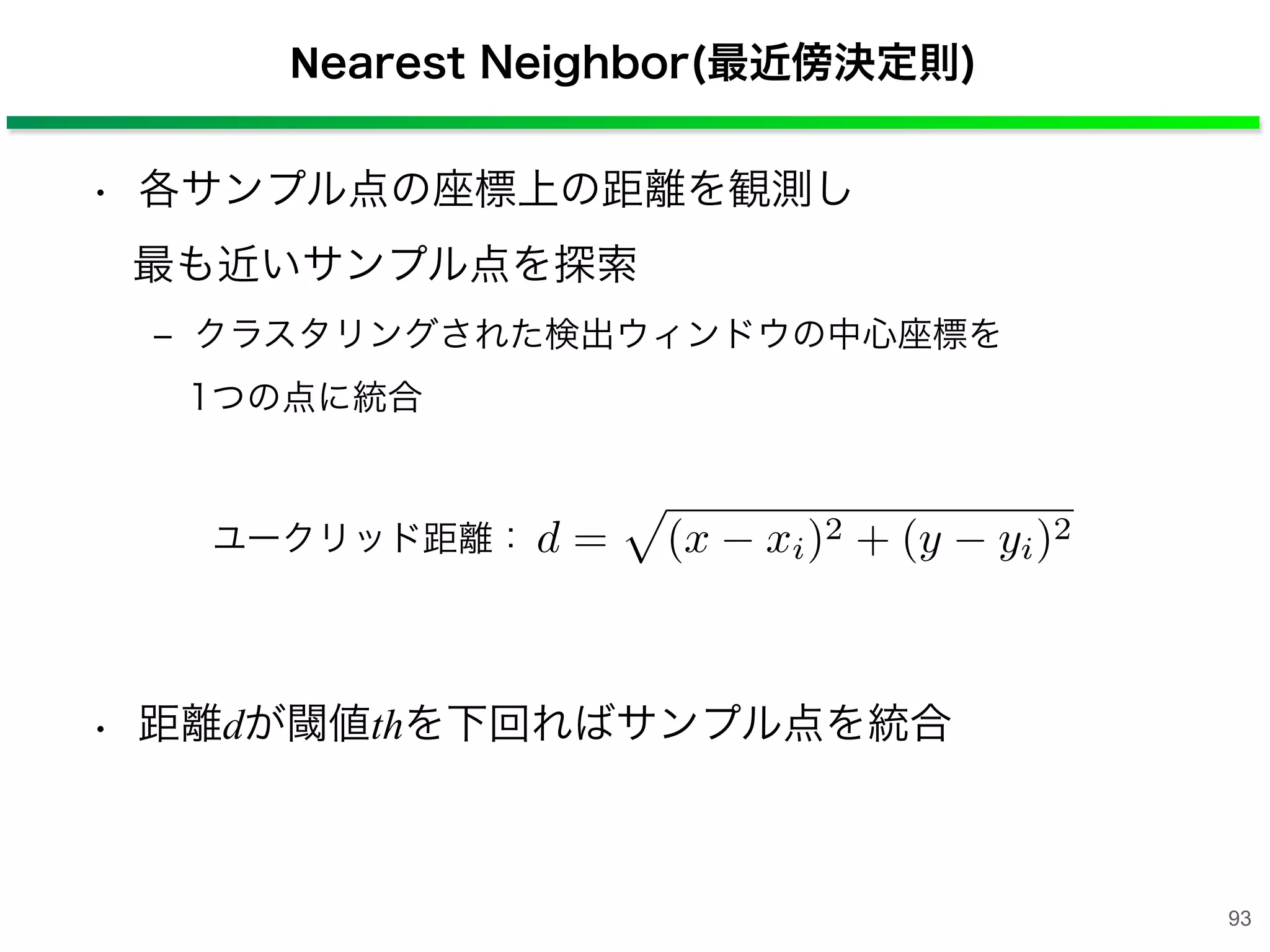 Nearest Neighbor(最近傍決定則)
• 各サンプル点の座標上の距離を観測し
最も近いサンプル点を探索
‒ クラスタリングされた検出ウィンドウの中心座標を
1つの点に統合
• 距離dが閾値thを下回ればサンプル点を統合
d = (x xi)2 + (y yi)2ユークリッド距離：
93
 