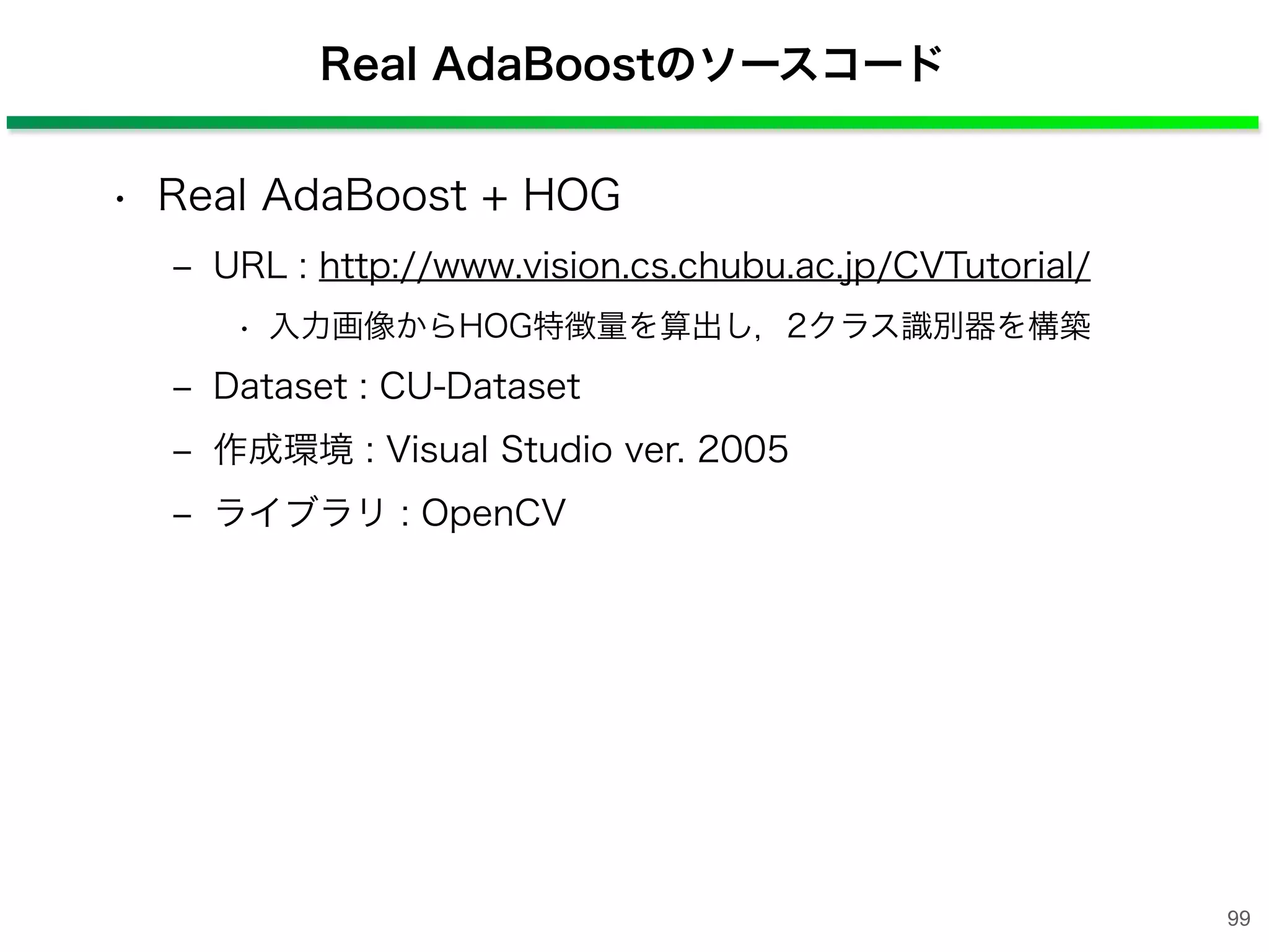 Real AdaBoostのソースコード
• Real AdaBoost + HOG
‒ URL : http://www.vision.cs.chubu.ac.jp/CVTutorial/
• 入力画像からHOG特徴量を算出し，2クラス識別器を構築
‒ Dataset : CU-Dataset
‒ 作成環境 : Visual Studio ver. 2005
‒ ライブラリ : OpenCV
99
 