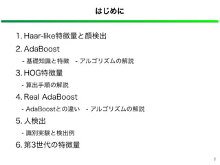 はじめに
1. Haar-like特徴量と顔検出
2. AdaBoost
- 基礎知識と特徴 - アルゴリズムの解説
3. HOG特徴量
- 算出手順の解説
4. Real AdaBoost
- AdaBoostとの違い - アルゴリズムの解説
5. 人検出
- 識別実験と検出例
6. 第3世代の特徴量
2
 