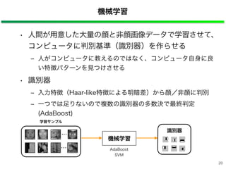 20
機械学習
• 人間が用意した大量の顔と非顔画像データで学習させて、
コンピュータに判別基準（識別器）を作らせる
‒ 人がコンピュータに教えるのではなく、コンピュータ自身に良
い特徴パターンを見つけさせる
• 識別器
‒ 入力特徴（Haar-like特徴による明暗差）から顔／非顔に判別
‒ 一つでは足りないので複数の識別器の多数決で最終判定
(AdaBoost)
機械学習
識別器
AdaBoost
SVM
学習サンプル
・・・
・・・
 