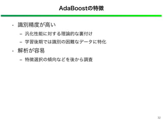 AdaBoostの特徴
• 識別精度が高い
‒ 汎化性能に対する理論的な裏付け
‒ 学習後期では識別の困難なデータに特化
• 解析が容易
‒ 特徴選択の傾向などを後から調査
32
 