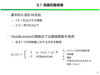 3.1 弱識別器候補
• 基本的に設計は自由
‒ 1か-1を出力する関数
‒ エラー率が0.5以下
• Viola&Jonesの顔検出では閾値関数を使用
‒ ある1つの特徴量に対する分布を観測
v
p
ht：tラウンド目の弱識別器
：特徴量
：閾値
：不等号の向きを決定する
 変数（1or-1）
ht(x) =
1 p · v(x) > p ·
1 otherwise
36
 