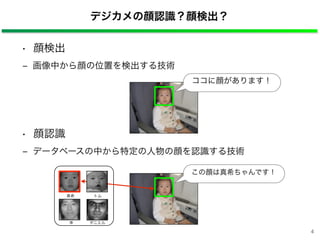 • 顔検出
‒ 画像中から顔の位置を検出する技術
• 顔認識
‒ データベースの中から特定の人物の顔を認識する技術
デジカメの顔認識？顔検出？
ココに顔があります！
真希
李 ダニエル
トム
この顔は真希ちゃんです！
4
 