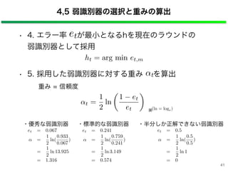 • 4. エラー率 が最小となるhを現在のラウンドの 
弱識別器として採用
• 5. 採用した弱識別器に対する重み を算出
重み = 信頼度
4,5 弱識別器の選択と重みの算出
ht = arg min et,m
t =
1
2
ln
1 et
et
⇥
t
(ln = loge)
※
et = 0.067
=
1
2
ln(
0.933
0.067
)
=
1
2
ln 13.925
= 1.316
・優秀な弱識別器
et = 0.241
=
1
2
ln(
0.759
0.241
)
=
1
2
ln 3.149
= 0.574
・標準的な弱識別器
et = 0.5
=
1
2
ln(
0.5
0.5
)
=
1
2
ln 1
= 0
・半分しか正解できない弱識別器
et
41
 