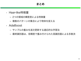 まとめ
• Haar-like特徴量
‒ 2つの領域の輝度差による特徴量
‒ 複数のパターンの集合により物体を捉える
• AdaBoost
‒ サンプルの重みを逐次更新する適応的な学習法
‒ 最終識別器は、信頼度で重み付けられた弱識別器による多数決
52
 