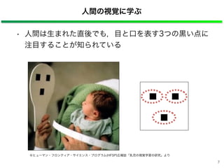 人間の視覚に学ぶ
※ヒューマン・フロンティア・サイエンス・プログラム(HFSP)広報誌「乳児の視覚学習の研究」より
• 人間は生まれた直後でも，目と口を表す3つの黒い点に 
注目することが知られている
7
 