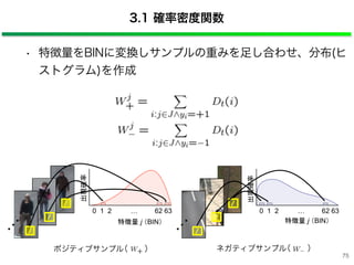 • 特徴量をBINに変換しサンプルの重みを足し合わせ、分布(ヒ
ストグラム)を作成
ネガティブサンプル（ ）
3.1 確率密度関数
0 1 2 … 62 63
出現確率
特徴量 j （BIN）
0 1 2 … 62 63
出現確率
特徴量 j （BIN）
ポジティブサンプル（ ）
…
…
75
 