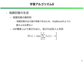 • 強識別器の生成
‒ 弱識別器の線形和
• 弱識別器の出力値が実数であるため、AdaBoostのように
重みαは必要ない
– Hが閾値 より高ければ人、低ければ非人と判定
学習アルゴリズム6
H(x) = sign
T⇤
t=1
ht(x)
⇥
83
 
