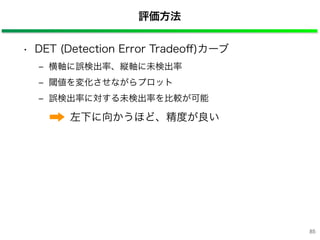 評価方法
• DET (Detection Error Tradeoﬀ)カーブ
‒ 横軸に誤検出率、縦軸に未検出率
‒ 閾値を変化させながらプロット
‒ 誤検出率に対する未検出率を比較が可能
左下に向かうほど、精度が良い
85
 