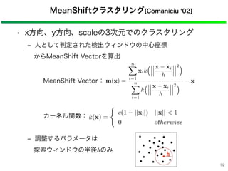 • x方向、y方向、scaleの3次元でのクラスタリング
‒ 人として判定された検出ウィンドウの中心座標
からMeanShift Vectorを算出
‒ 調整するパラメータは
探索ウィンドウの半径hのみ
MeanShiftクラスタリング[Comaniciu 02]
MeanShift Vector：
カーネル関数：
m(x) =
n⌅
i=1
xik
⇥ x xi
h
2⇤
n⌅
i=1
k
⇥ x xi
h
2⇤ x
92
 