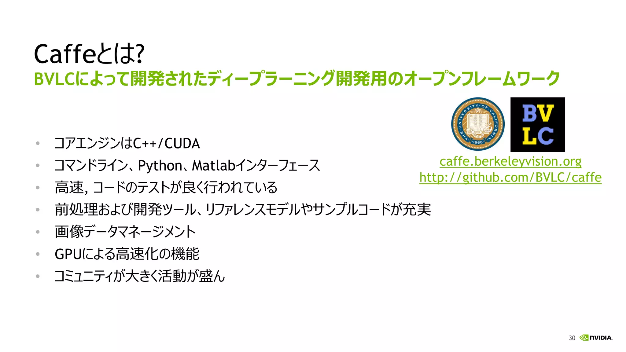 30
Caffeとは?
• コアエンジンはC++/CUDA
• コマンドライン、Python、Matlabインターフェース
• 高速, コードのテストが良く行われている
• 前処理および開発ツール、リファレンスモデルやサンプルコードが充実
• 画像データマネージメント
• GPUによる高速化の機能
• コミュニティが大きく活動が盛ん
BVLCによって開発されたディープラーニング開発用のオープンフレームワーク
caffe.berkeleyvision.org
http://github.com/BVLC/caffe
 