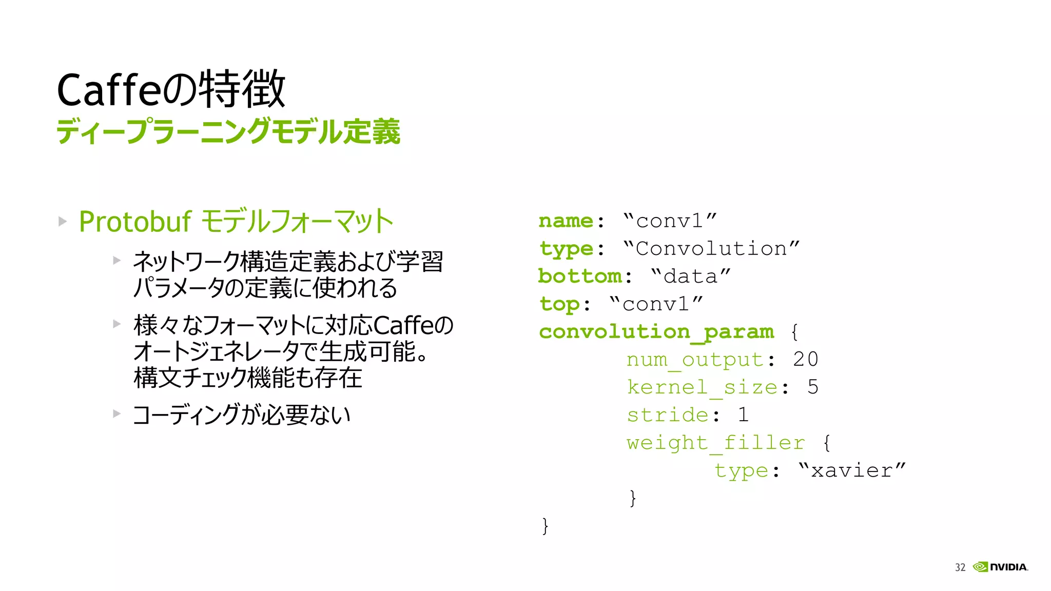 32
Caffeの特徴
Protobuf モデルフォーマット
ネットワーク構造定義および学習
パラメータの定義に使われる
様々なフォーマットに対応Caffeの
オートジェネレータで生成可能。
構文チェック機能も存在
コーディングが必要ない
name: “conv1”
type: “Convolution”
bottom: “data”
top: “conv1”
convolution_param {
num_output: 20
kernel_size: 5
stride: 1
weight_filler {
type: “xavier”
}
}
ディープラーニングモデル定義
 
