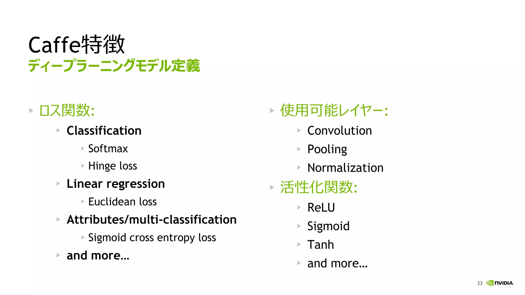 33
Caffe特徴
ロス関数:
Classification
Softmax
Hinge loss
Linear regression
Euclidean loss
Attributes/multi-classification
Sigmoid cross entropy loss
and more…
使用可能レイヤー:
Convolution
Pooling
Normalization
活性化関数:
ReLU
Sigmoid
Tanh
and more…
ディープラーニングモデル定義
 