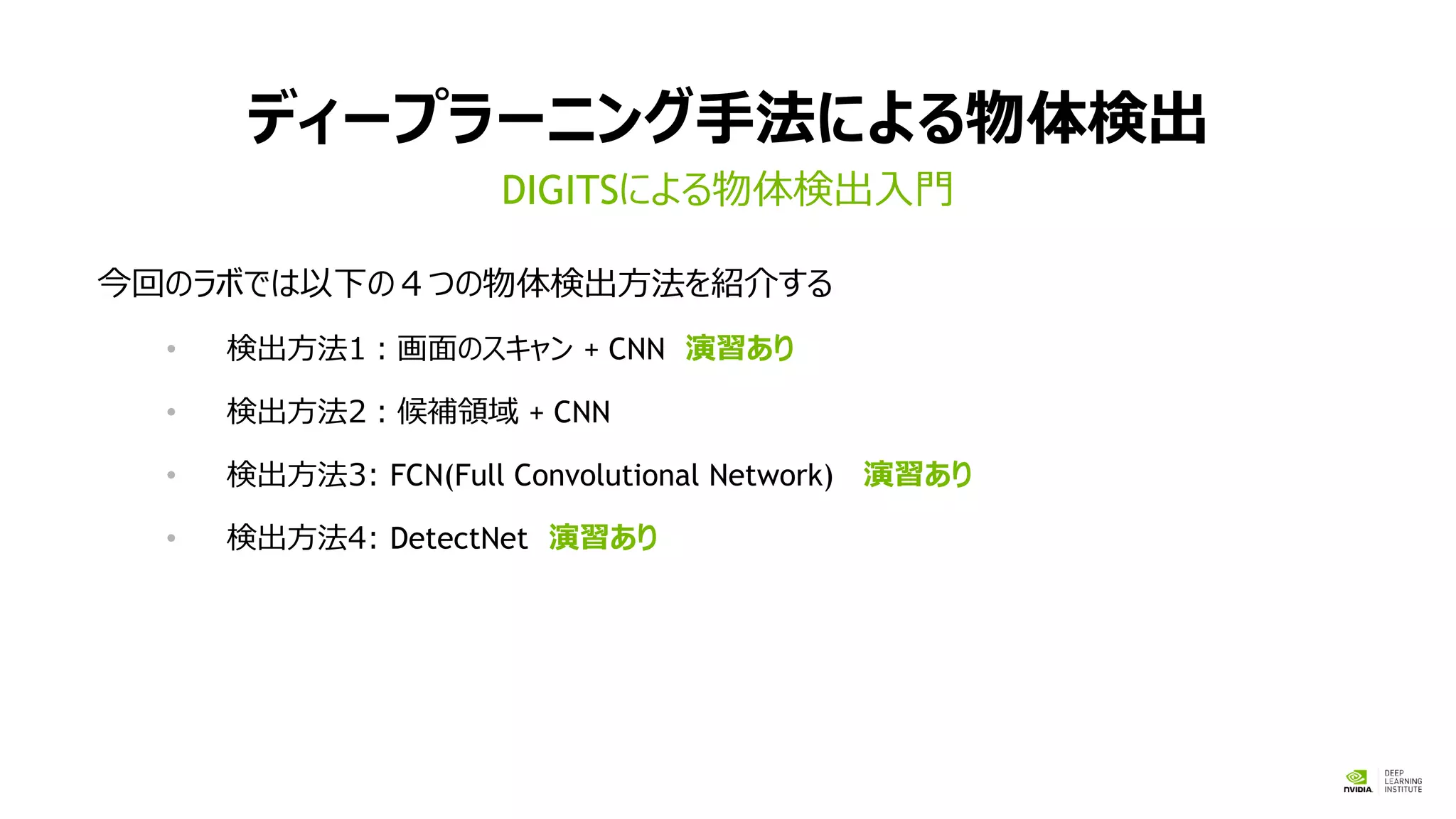ディープラーニング手法による物体検出
今回のラボでは以下の４つの物体検出方法を紹介する
• 検出方法1：画面のスキャン + CNN 演習あり
• 検出方法2：候補領域 + CNN
• 検出方法3: FCN(Full Convolutional Network) 演習あり
• 検出方法4: DetectNet 演習あり
DIGITSによる物体検出入門
 