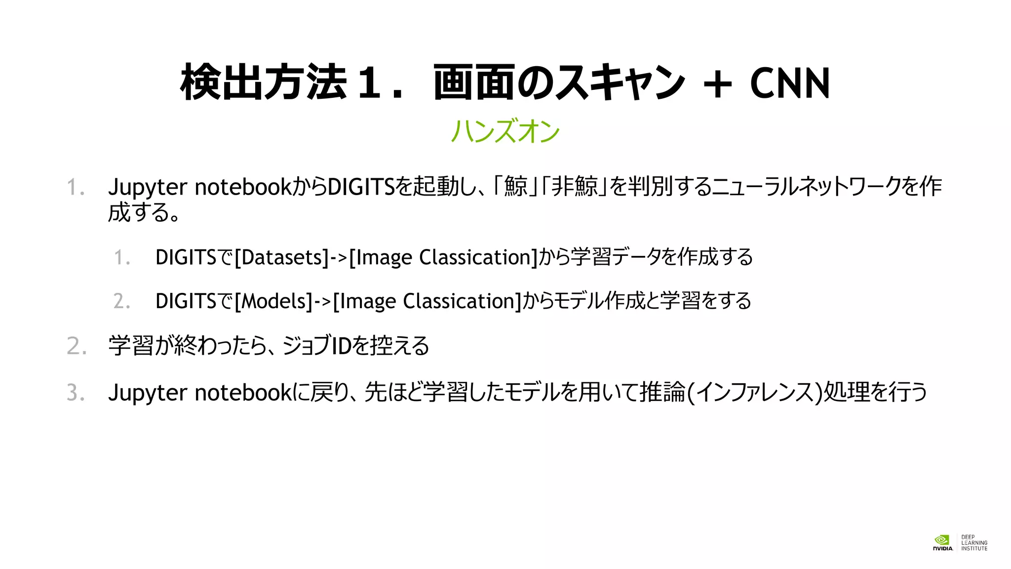 検出方法１．画面のスキャン + CNN
1. Jupyter notebookからDIGITSを起動し、「鯨」｢非鯨｣を判別するニューラルネットワークを作
成する。
1. DIGITSで[Datasets]->[Image Classication]から学習データを作成する
2. DIGITSで[Models]->[Image Classication]からモデル作成と学習をする
2. 学習が終わったら、ジョブIDを控える
3. Jupyter notebookに戻り、先ほど学習したモデルを用いて推論(インファレンス)処理を行う
ハンズオン
 