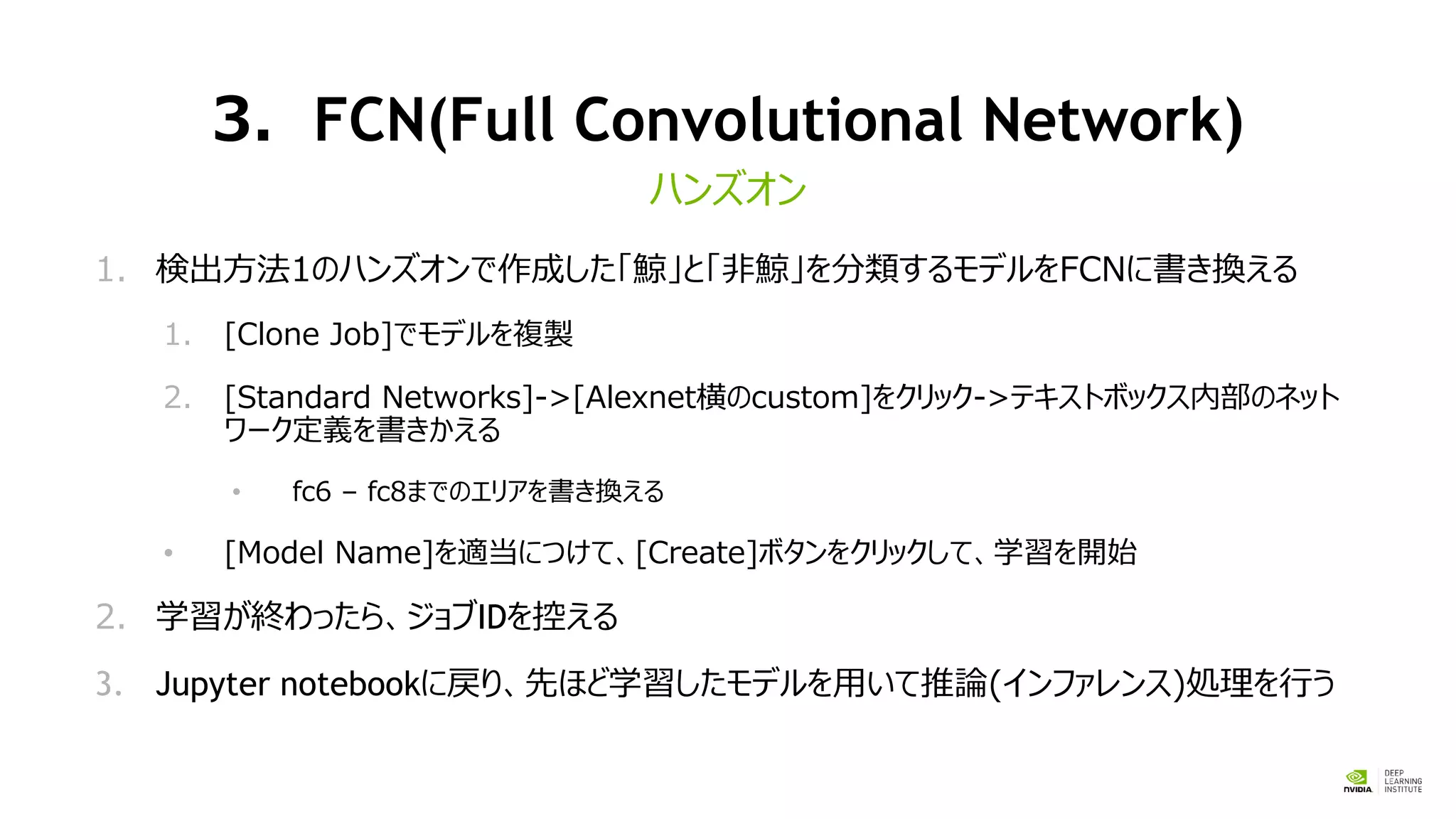 3．FCN(Full Convolutional Network)
1. 検出方法1のハンズオンで作成した「鯨」と「非鯨」を分類するモデルをFCNに書き換える
1. [Clone Job]でモデルを複製
2. [Standard Networks]->[Alexnet横のcustom]をクリック->テキストボックス内部のネット
ワーク定義を書きかえる
• fc6 – fc8までのエリアを書き換える
• [Model Name]を適当につけて、[Create]ボタンをクリックして、学習を開始
2. 学習が終わったら、ジョブIDを控える
3. Jupyter notebookに戻り、先ほど学習したモデルを用いて推論(インファレンス)処理を行う
ハンズオン
 