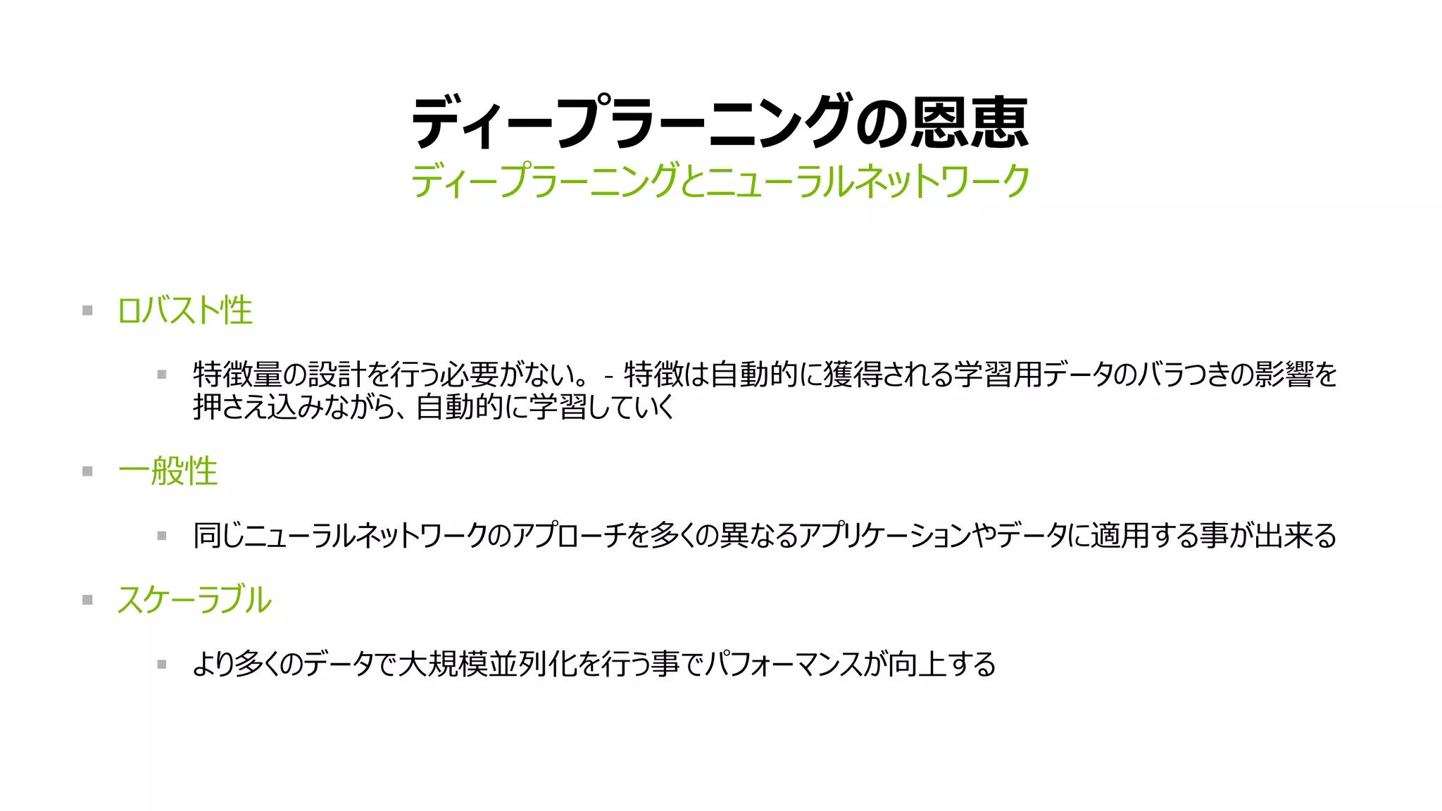 ディープラーニングの恩恵
ディープラーニングとニューラルネットワーク
 ロバスト性
 特徴量の設計を行う必要がない。 – 特徴は自動的に獲得される学習用データのバラつきの影響を
押さえ込みながら、自動的に学習していく
 一般性
 同じニューラルネットワークのアプローチを多くの異なるアプリケーションやデータに適用する事が出来る
 スケーラブル
 より多くのデータで大規模並列化を行う事でパフォーマンスが向上する
 