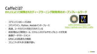 30
Caffeとは?
• コアエンジンはC++/CUDA
• コマンドライン、Python、Matlabインターフェース
• 高速, コードのテストが良く行われている
• 前処理および開発ツール、リファレンスモデルやサンプルコードが充実
• 画像データマネージメント
• GPUによる高速化の機能
• コミュニティが大きく活動が盛ん
BVLCによって開発されたディープラーニング開発用のオープンフレームワーク
caffe.berkeleyvision.org
http://github.com/BVLC/caffe
 