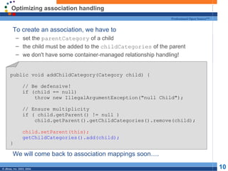 Optimizing association handling To create an association, we have to set the  parentCategory  of a child the child must be added to the  childCategories  of the parent we don't have some container-managed relationship handling! We will come back to association mappings soon…. public void addChildCategory(Category child) { // Be defensive! if (child == null) throw new IllegalArgumentException("null Child"); // Ensure multiplicity if ( child.getParent() != null ) child.getParent().getChildCategories().remove(child); child.setParent(this); getChildCategories().add(child); } 