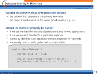 Database identity in Hibernate We add an  identifier property  to persistent classes the value of that property is the primary key value the name should always be the same for all classes, e.g.  id Should the identifier property be public? if we use the identifier outside of persistence, e.g. in web applications it is a convenient “handle” to a particular instance lookup by identifier is an especially efficient operation in Hibernate we usually have a public getter and a private setter public class Category { private Long id = null; public Long getId() { return this.id; } private void setId(Long id) { this.id = id; } } 