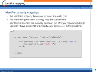 Identity mapping Identifier property mappings the identifier property type may be any Hibernate type the identifier generation strategy may be customized identifier properties are actually optional, but  strongly  recommended (if you don’t have an identifier property, just omit  name  in the mapping) <class name="Category" table="CATEGORY"> <id name="id" column="CATEGORY_ID" type=" long "> <generator class=" native "/> </id> ... </class> 