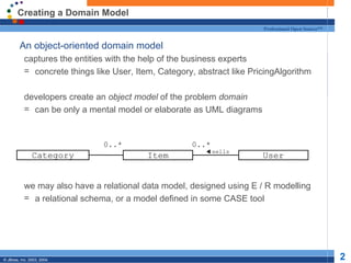 Creating a Domain Model An object-oriented domain model captures the entities with the help of the business experts concrete things like User, Item, Category, abstract like PricingAlgorithm developers create an  object model  of the problem  domain can be only a mental model or elaborate as UML diagrams we may also have a relational data model, designed using E / R modelling a relational schema, or a model defined in some CASE tool Item 0..* User 0..* sells Category 