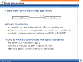 Class associations A bidirectional  one-to-many  entity association: Managed associations: a change to one side is immediately reflect on the other side e.g.  bid.setItem(item) executes  item.getBids().add(bid) used with container-managed relationships (CMR) in EJB/CMP POJOs do  not  have automatically managed associations! the common Java semantics apply we have to manually set both "ends" of the "link" Hibernate doesn't interfere with POJO semantics! Item Bid 0..* 