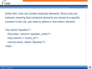 Lists Unlike Set, Lists can contain duplicate elements. Since Lists are Indexed, meaning that contained elements are stored at a specific Location in the List, you need to define a <list-index> element: <list name=“speaker”> <list-index  column=“speaker_index”/> <key column = “event_id”/> <one-to-many  class=“Speaker”/> </list> 