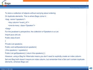Bags To store a collection of objects without worrying about ordering Or duplicate elements. This is where Bags come in : <bag  name=“speakers”> <key column=“event_id”/> <one-to-many  class=“Speaker”/> </bag> For the javabean’s perspective, the collection of Speakers is a List. Import java.util.List; Public class Event { Private List speakers; Public void setSpeakers(List speakers) { this.speakers = speakers;} Public List getSpeakers() { return this.speakers;} } However, using a Bag for Hibernate means you don’t need to explicitly create an index column. Set and Bag both doesn’t require an index column, but remember that a Set can’t contain duplicate elements, whereas Bags can 