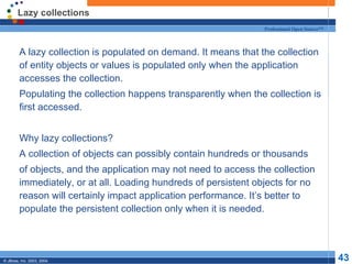 Lazy collections A lazy collection is populated on demand. It means that the collection of entity objects or values is populated only when the application accesses the collection.  Populating the collection happens transparently when the collection is first accessed. Why lazy collections? A collection of objects can possibly contain hundreds or thousands of objects, and the application may not need to access the collection immediately, or at all. Loading hundreds of persistent objects for no reason will certainly impact application performance. It’s better to populate the persistent collection only when it is needed. 