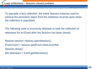 Lazy collections – Session closed problem To populate a lazy collection, the same Session instance used to retrieve the persistent object from the database must be open when the collection is populated. The following code is incorrectly attempts to load the collection of attendees for an Event after the Session has been closed: Session session =factory.openSession(); Event event = session.get(Event.class,eventId); Session.close(); Set attendees = event.getAttendees(); 