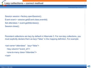 Lazy collections – correct method Session session =factory.openSession(); Event event = session.get(Event.class,eventId); Set attendees = event.getAttendees(); Session.close(); Persistent collections are lazy by default in Hibernate 3. For non-lazy collections, you must explicitly declare them as lazy=“false” in the mapping definition. For example: <set name=“attendees”  lazy=“false”> <key column=“event_id”/> <one-to-many class=“Attendee”/> </set> 