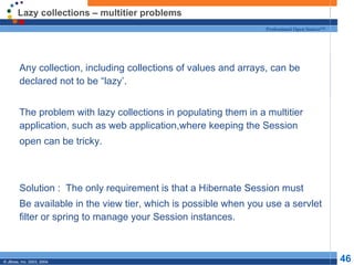 Lazy collections – multitier problems Any collection, including collections of values and arrays, can be declared not to be “lazy’. The problem with lazy collections in populating them in a multitier application, such as web application,where keeping the Session open can be tricky. Solution :  The only requirement is that a Hibernate Session must Be available in the view tier, which is possible when you use a servlet filter or spring to manage your Session instances. 
