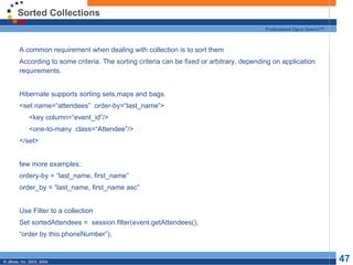 Sorted Collections A common requirement when dealing with collection is to sort them According to some criteria. The sorting criteria can be fixed or arbitrary, depending on application requirements. Hibernate supports sorting sets,maps and bags. <set name=“attendees”  order-by=“last_name”> <key column=“event_id”/> <one-to-many  class=“Attendee”/> </set> few more examples: ordery-by = “last_name, first_name” order_by = “last_name, first_name asc” Use Filter to a collection Set sortedAttendees =  session.filter(event.getAttendees(), “ order by this.phoneNumber”); 
