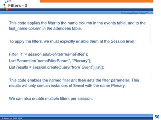 Filters - 3 This code applies the filter to the name column in the events table, and to the last_name column in the attendees table. To apply the filters, we must explicitly enable them at the Session level ; Filter  f  = session.enablefilter(“nameFilter”); f.setParameter(“nameFilterParam”, “Plenary”); List results = session.createQuery(“from Event”).list(); This code enables the named filter ant then sets the filter parameter. This results will only contain instances of Event with the name Plenary. We can also enable multiple filters per session. 