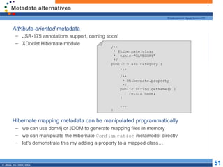 Metadata alternatives Attribute-oriented  metadata JSR-175 annotations support, coming soon! XDoclet Hibernate module Hibernate mapping metadata can be manipulated programmatically we can use dom4j or JDOM to generate mapping files in memory we can manipulate the Hibernate  Configuration  metamodel directly let's demonstrate this my adding a property to a mapped class… /** * @hibernate.class *  table="CATEGORY" */ public class Category { ... /** * @hibernate.property */ public String getName() { return name; } ... } 